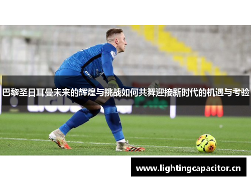 巴黎圣日耳曼未来的辉煌与挑战如何共舞迎接新时代的机遇与考验 巴黎圣日耳曼未来的辉煌与挑战如何共舞迎接新时代的机遇与考验